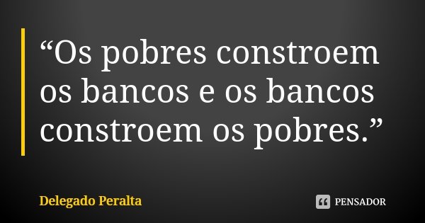 “Os pobres constroem os bancos e os bancos constroem os pobres.”... Frase de Delegado Peralta.