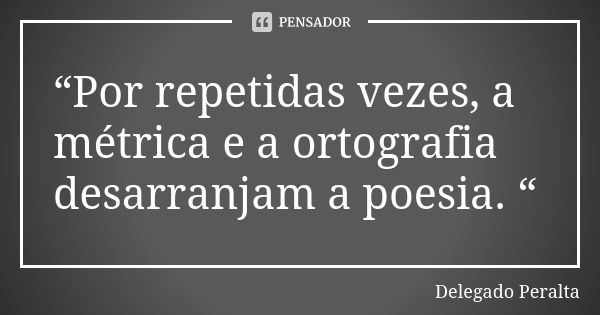 “Por repetidas vezes, a métrica e a ortografia desarranjam a poesia. “... Frase de Delegado Peralta.