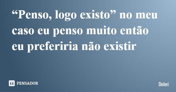 “Penso, logo existo” no meu caso eu penso muito então eu preferiria não existir... Frase de Deleri.