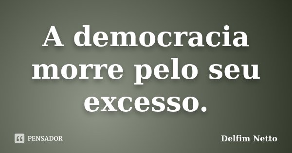 A democracia morre pelo seu excesso.... Frase de Delfim Netto.