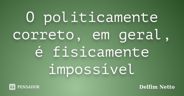 O politicamente correto, em geral, é fisicamente impossível... Frase de Delfim Netto.