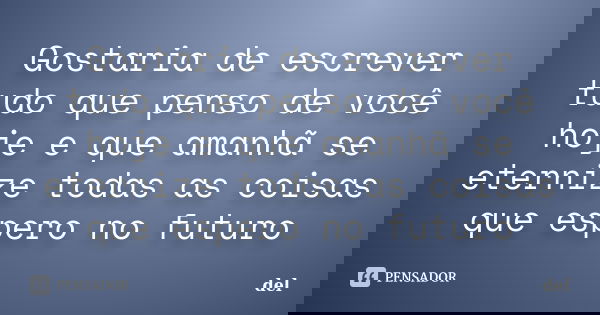 Gostaria de escrever tudo que penso de você hoje e que amanhã se eternize todas as coisas que espero no futuro... Frase de del.