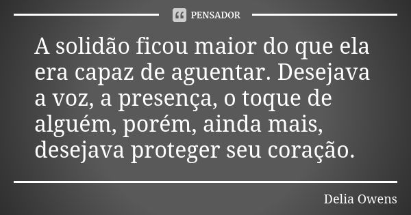 A solidão ficou maior do que ela era capaz de aguentar. Desejava a voz, a presença, o toque de alguém, porém, ainda mais, desejava proteger seu coração.... Frase de Delia Owens.