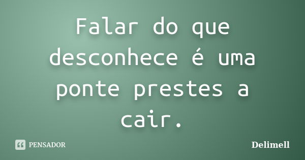 Falar do que desconhece é uma ponte prestes a cair.... Frase de Delimell.