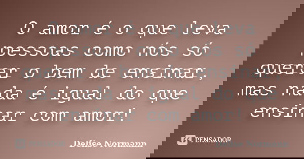 O amor é o que leva pessoas como nós só querer o bem de ensinar, mas nada é igual do que ensinar com amor!... Frase de Delise Normann.