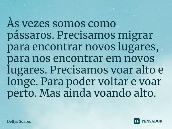⁠Às vezes somos como pássaros. Precisamos migrar para encontrar novos lugares, para nos encontrar em novos lugares. Precisamos voar alto e longe. Para poder vol... Frase de Déllys Soares.