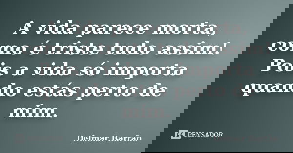 A vida parece morta, como é triste tudo assim! Pois a vida só importa quando estás perto de mim.... Frase de Delmar Barrão.