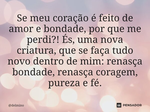 ⁠Se meu coração é feito de amor e bondade, por que me perdi?! És, uma nova criatura, que se faça tudo novo dentro de mim: renasça bondade, renasça coragem, pure... Frase de delmino.