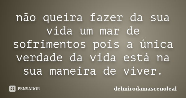 não queira fazer da sua vida um mar de sofrimentos pois a única verdade da vida está na sua maneira de viver.... Frase de delmirodamascenoleal.