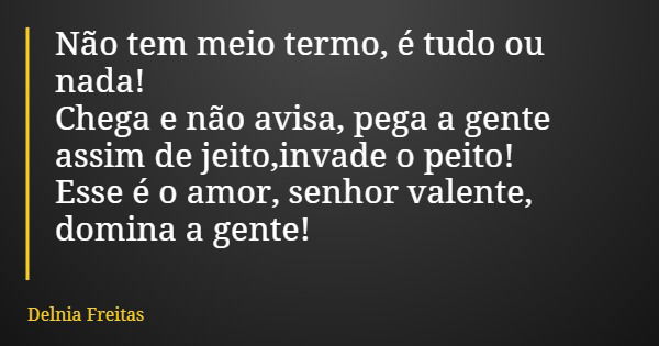 Não tem meio termo, é tudo ou nada! Chega e não avisa, pega a gente assim de jeito,invade o peito! Esse é o amor, senhor valente, domina a gente!... Frase de Delnia Freitas.
