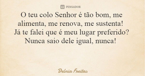 O teu colo Senhor é tão bom, me alimenta, me renova, me sustenta! Já te falei que é meu lugar preferido? Nunca saio dele igual, nunca!... Frase de Delnia Freitas.