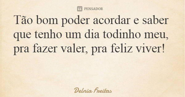 Tão bom poder acordar e saber que tenho um dia todinho meu, pra fazer valer, pra feliz viver!... Frase de Delnia Freitas.