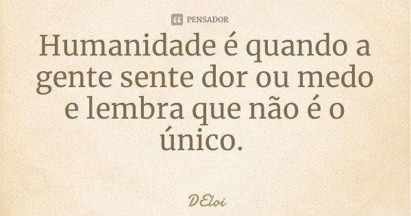 Humanidade é quando a gente sente dor ou medo e lembra que não é o único.... Frase de DEloi.