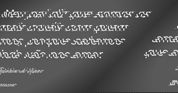 Meu pai diz que somos os mais cruéis com quem amamos, porque sabemos que ainda vão nos amar.... Frase de Delphine de Vigan.