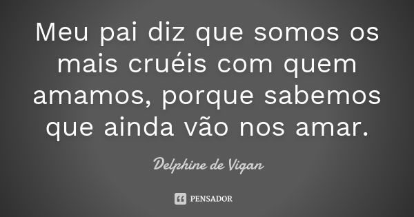 Meu pai diz que somos os mais cruéis com quem amamos, porque sabemos que ainda vão nos amar.... Frase de Delphine de Vigan.