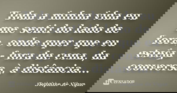 Toda a minha vida eu me senti do lado de fora, onde quer que eu esteja - fora de cena, da conversa, à distância...... Frase de Delphine de Vigan.