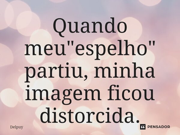 ⁠Quando meu "espelho" partiu, minha imagem ficou distorcida.... Frase de Delpuy.
