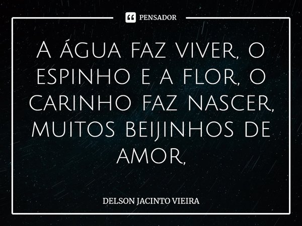 A água faz viver, o espinho e a flor, o carinho faz nascer, muitos beijinhos de amor,... Frase de Delson Jacinto Vieira.