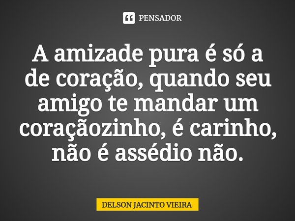 ⁠A amizade pura é só a de coração, quando seu amigo te mandar um coraçãozinho, é carinho, não é assédio não.... Frase de Delson Jacinto Vieira.