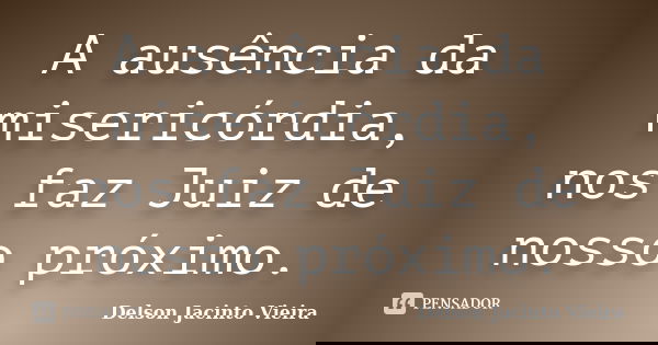 A ausência da misericórdia, nos faz Juiz de nosso próximo.... Frase de Delson Jacinto Vieira.