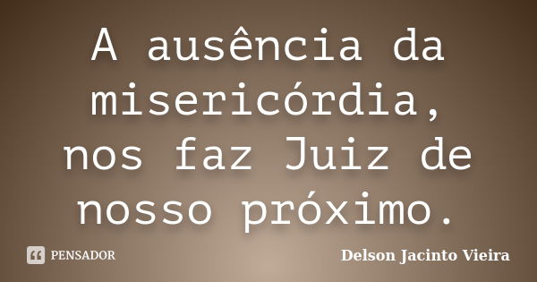 A ausência da misericórdia, nos faz Juiz de nosso próximo.... Frase de Delson Jacinto Vieira.