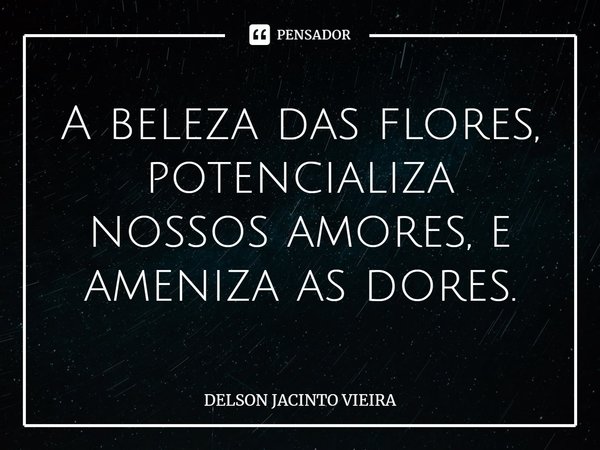 A beleza das flores, potencializa nossos amores, e ameniza as dores.... Frase de Delson Jacinto Vieira.