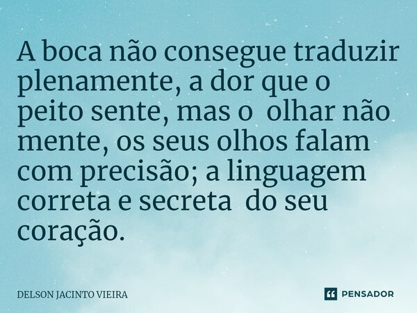 ⁠A boca não consegue traduzir plenamente, a dor que o peito sente, mas o olhar não mente, os seus olhos falam com precisão; a linguagem correta e secreta do seu... Frase de Delson Jacinto Vieira.