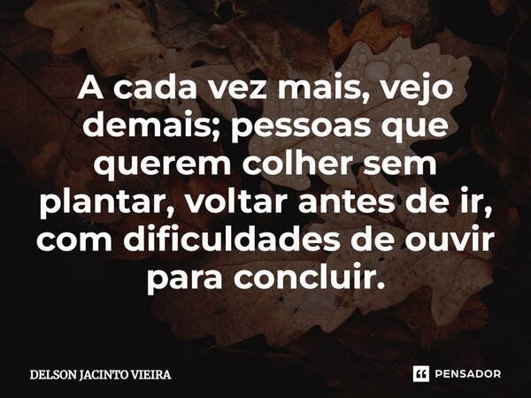 ⁠A cada vez mais, vejo demais; pessoas que querem colher sem plantar, voltar antes de ir, com dificuldades de ouvir para concluir.... Frase de Delson Jacinto Vieira.