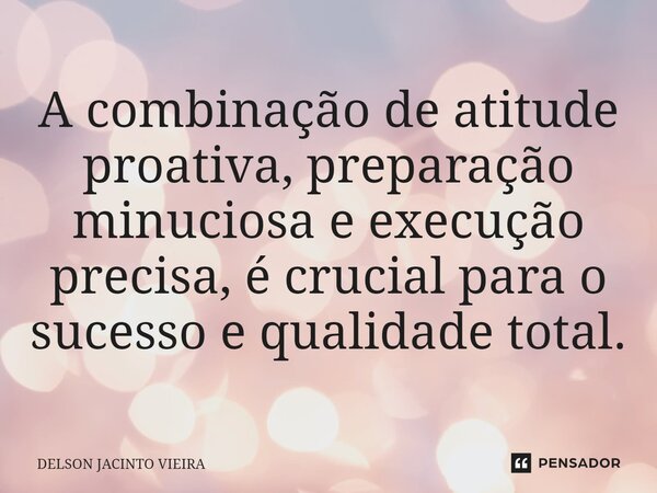⁠A combinação de atitude proativa, preparação minuciosa e execução precisa, é crucial para o sucesso e qualidade total.... Frase de Delson Jacinto Vieira.