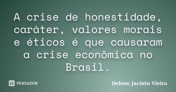 A crise de honestidade, caráter, valores morais e éticos é que causaram a crise econômica no Brasil.... Frase de Delson Jacinto Vieira.