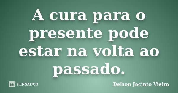 A cura para o presente pode estar na volta ao passado.... Frase de Delson Jacinto Vieira.