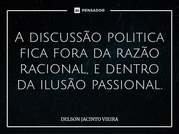 A discussão politica fica fora da razão racional, e dentro da ilusão passional.... Frase de Delson Jacinto Vieira.