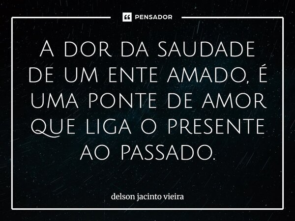 A dor da saudade de um ente amado, é uma ponte de amor que liga o presente ao passado.⁠... Frase de Delson Jacinto Vieira.