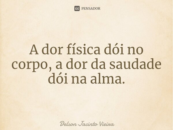 A dor física dói no corpo, a dor da saudade dói na alma.... Frase de Delson Jacinto Vieira.