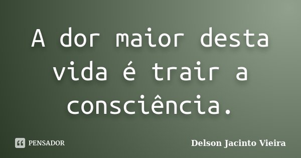 A dor maior desta vida é trair a consciência.... Frase de Delson Jacinto Vieira.