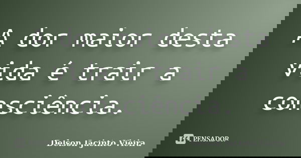 A dor maior desta vida é trair a consciência.... Frase de Delson Jacinto Vieira.