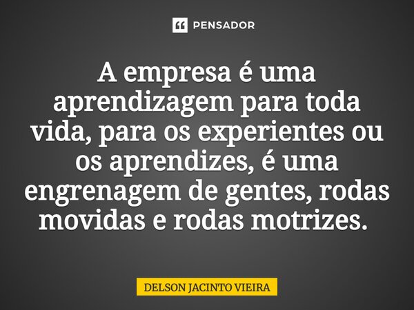 A empresa é uma aprendizagem para toda vida, para os experientes ou os aprendizes, é uma engrenagem de gentes, rodas movidas e rodas motrizes. ⁠... Frase de Delson Jacinto Vieira.