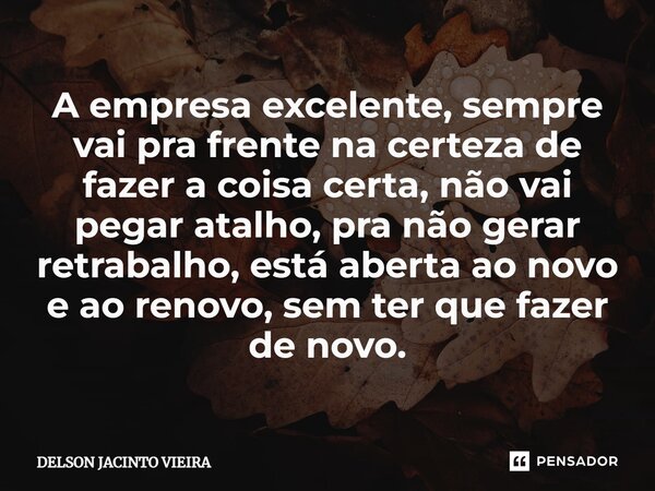 ⁠A empresa excelente, sempre vai pra frente na certeza de fazer a coisa certa, não vai pegar atalho, pra não gerar retrabalho, está aberta ao novo e ao renovo, ... Frase de Delson Jacinto Vieira.