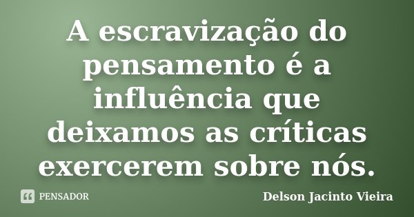 A escravização do pensamento é a influência que deixamos as críticas exercerem sobre nós.... Frase de Delson Jacinto Vieira.