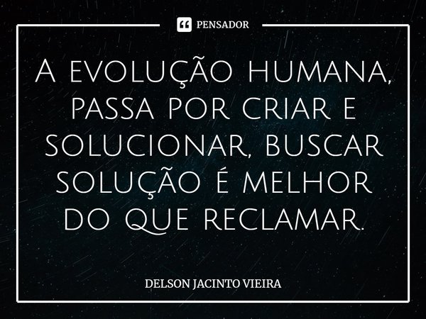 ⁠A evolução humana, passa por criar e solucionar, buscar solução é melhor do que reclamar.... Frase de Delson Jacinto Vieira.