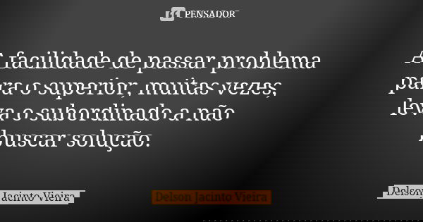A facilidade de passar problema para o superior, muitas vezes, leva o subordinado a não buscar solução.... Frase de Delson Jacinto Vieira.