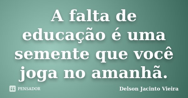 A falta de educação é uma semente que você joga no amanhã.... Frase de Delson Jacinto Vieira.