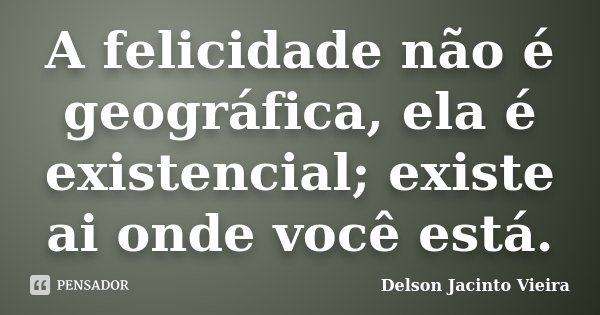 A felicidade não é geográfica, ela é existencial; existe ai onde você está.... Frase de Delson Jacinto Vieira.