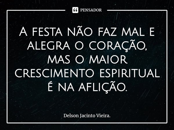 A festa não faz mal e alegra o coração, mas o maior crescimento espiritual é na aflição.... Frase de Delson Jacinto Vieira..