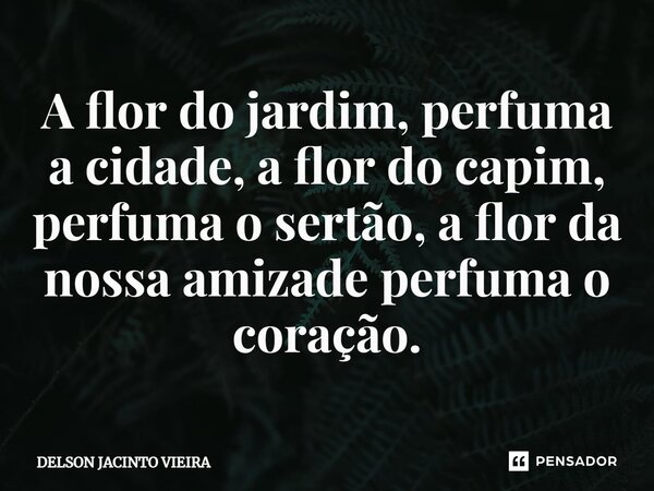 A flor do jardim, perfuma a cidade, a flor do capim, perfuma o sertão, a flor da nossa amizade perfuma o coração.... Frase de Delson Jacinto Vieira.