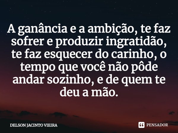 A ganância e a ambição, te faz sofrer e produzir ingratidão, te faz esquecer do carinho, o tempo que você não pôde andar sozinho, e de quem te deu a mão.... Frase de Delson Jacinto Vieira.