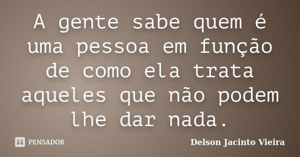 A gente sabe quem é uma pessoa em função de como ela trata aqueles que não podem lhe dar nada.... Frase de Delson Jacinto Vieira.