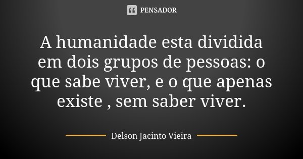 A humanidade esta dividida em dois grupos de pessoas: o que sabe viver, e o que apenas existe , sem saber viver.... Frase de Delson Jacinto Vieira.