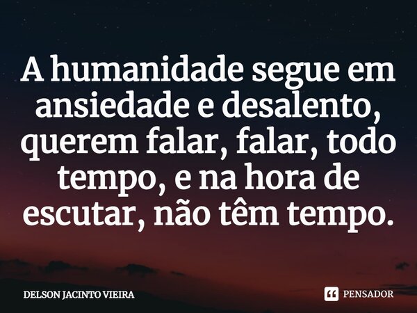⁠A humanidade segue em ansiedade e desalento, querem falar, falar, todo tempo, e na hora de escutar, não têm tempo.... Frase de Delson Jacinto Vieira.