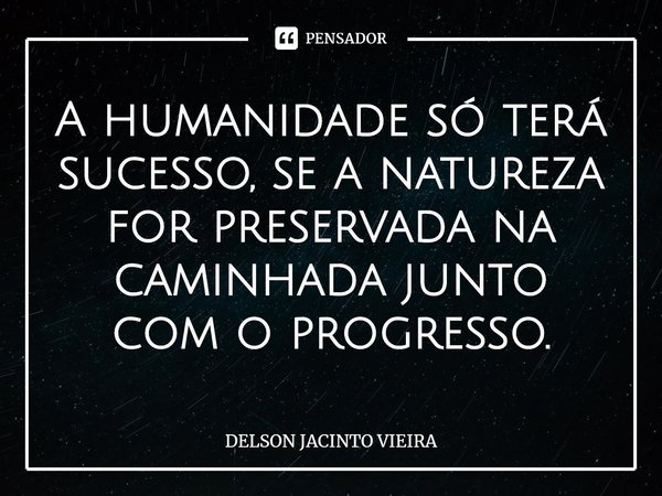 ⁠A humanidade só terá sucesso, se a natureza for preservada na caminhada junto com o progresso.... Frase de Delson Jacinto Vieira.